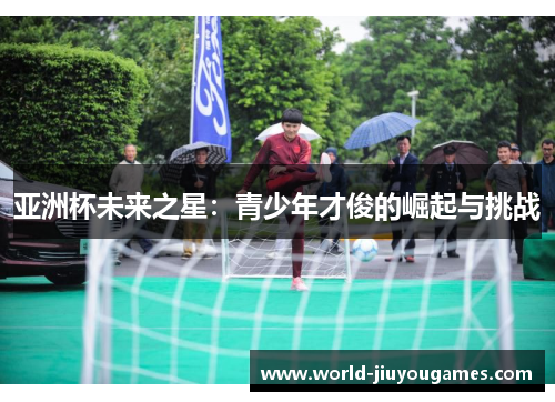 亚洲杯未来之星:青少年才俊的崛起与挑战 亚洲杯未来之星:青少年才俊的崛起与挑战