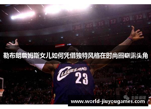 勒布朗詹姆斯女儿如何凭借独特风格在时尚圈崭露头角 勒布朗詹姆斯女儿如何凭借独特风格在时尚圈崭露头角