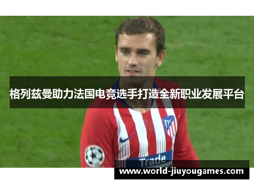 格列兹曼助力法国电竞选手打造全新职业发展平台