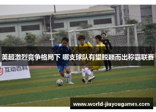 英超激烈竞争格局下 哪支球队有望脱颖而出称霸联赛