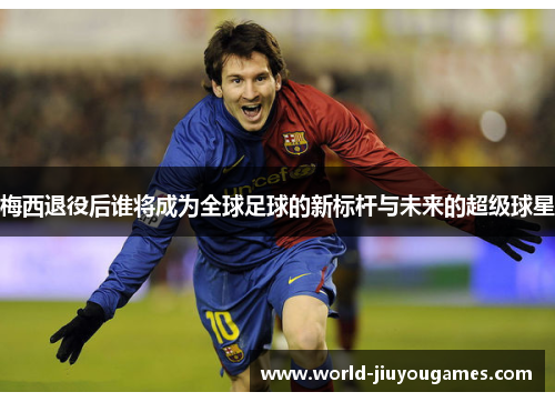 梅西退役后谁将成为全球足球的新标杆与未来的超级球星