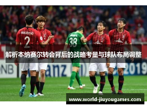 解析本纳赛尔转会背后的战略考量与球队布局调整 解析本纳赛尔转会背后的战略考量与球队布局调整