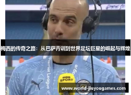 梅西的传奇之路：从巴萨青训到世界足坛巨星的崛起与辉煌