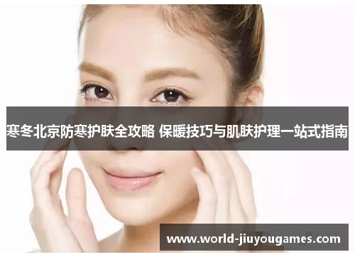 寒冬北京防寒护肤全攻略 保暖技巧与肌肤护理一站式指南 寒冬北京防寒护肤全攻略 保暖技巧与肌肤护理一站式指南