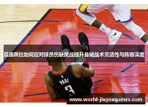 瓜迪奥拉如何应对球员伤缺挑战提升曼城战术灵活性与阵容深度 瓜迪奥拉如何应对球员伤缺挑战提升曼城战术灵活性与阵容深度