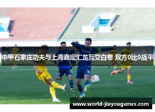 中甲石家庄功夫与上海嘉定汇龙互交白卷 双方0比0战平