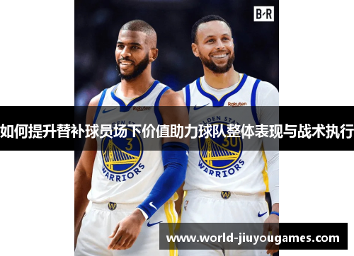 如何提升替补球员场下价值助力球队整体表现与战术执行