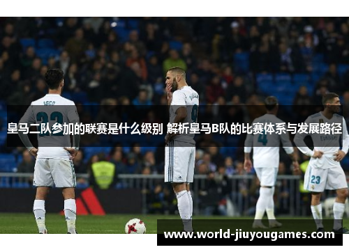 皇马二队参加的联赛是什么级别 解析皇马B队的比赛体系与发展路径