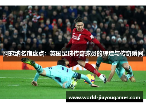 阿森纳名宿盘点:英国足球传奇球员的辉煌与传奇瞬间 阿森纳名宿盘点:英国足球传奇球员的辉煌与传奇瞬间