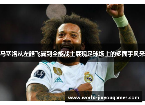 马塞洛从左路飞翼到全能战士展现足球场上的多面手风采 马塞洛从左路飞翼到全能战士展现足球场上的多面手风采