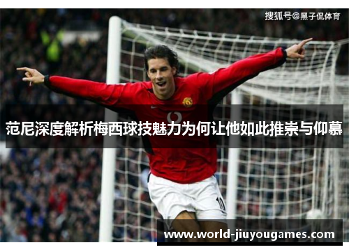范尼深度解析梅西球技魅力为何让他如此推崇与仰慕 范尼深度解析梅西球技魅力为何让他如此推崇与仰慕