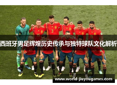 西班牙男足辉煌历史传承与独特球队文化解析 西班牙男足辉煌历史传承与独特球队文化解析