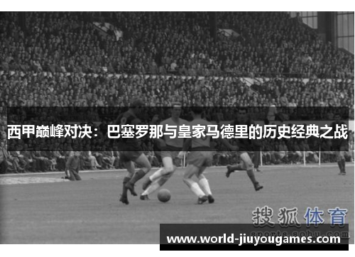 西甲巅峰对决：巴塞罗那与皇家马德里的历史经典之战