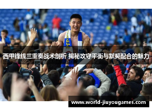西甲锋线三重奏战术剖析 揭秘攻守平衡与默契配合的魅力