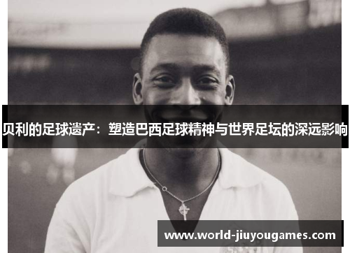 贝利的足球遗产:塑造巴西足球精神与世界足坛的深远影响 贝利的足球遗产:塑造巴西足球精神与世界足坛的深远影响