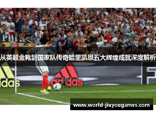 从英超金靴到国家队传奇哈里凯恩五大辉煌成就深度解析