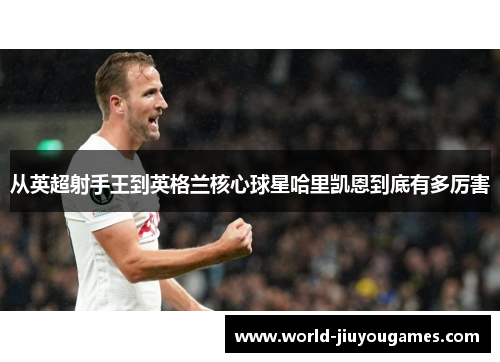 从英超射手王到英格兰核心球星哈里凯恩到底有多厉害